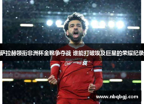 萨拉赫领衔非洲杯金靴争夺战 谁能打破埃及巨星的荣耀纪录 萨拉赫领衔非洲杯金靴争夺战 谁能打破埃及巨星的荣耀纪录