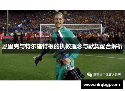恩里克与特尔施特根的执教理念与默契配合解析 恩里克与特尔施特根的执教理念与默契配合解析