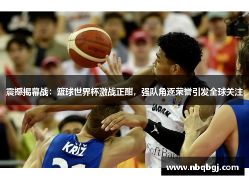 震撼揭幕战：篮球世界杯激战正酣，强队角逐荣誉引发全球关注