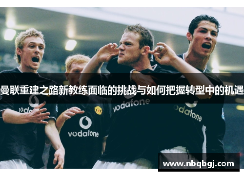曼联重建之路新教练面临的挑战与如何把握转型中的机遇