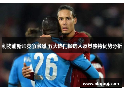 利物浦新帅竞争激烈 五大热门候选人及其独特优势分析