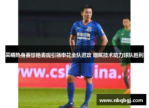 吴曦热身赛惊艳表现引领申花全队进攻 细腻技术助力球队胜利