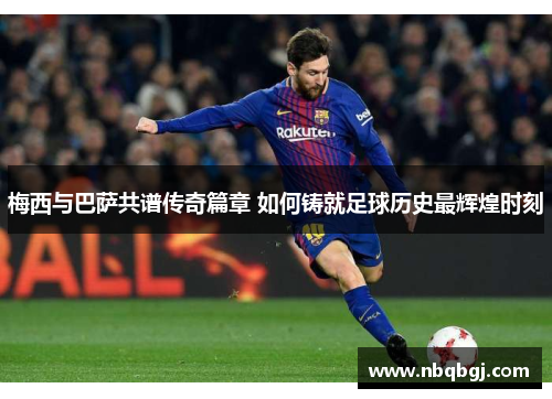 梅西与巴萨共谱传奇篇章 如何铸就足球历史最辉煌时刻