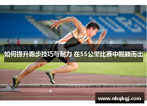 如何提升跑步技巧与耐力 在55公里比赛中脱颖而出 如何提升跑步技巧与耐力 在55公里比赛中脱颖而出