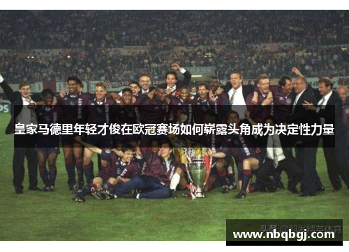 皇家马德里年轻才俊在欧冠赛场如何崭露头角成为决定性力量