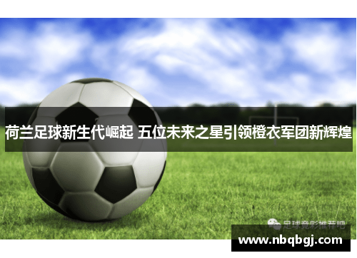 荷兰足球新生代崛起 五位未来之星引领橙衣军团新辉煌