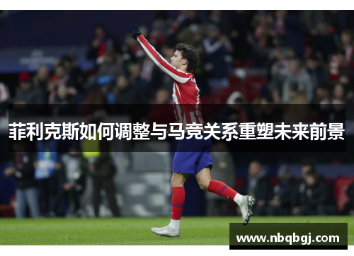 菲利克斯如何调整与马竞关系重塑未来前景