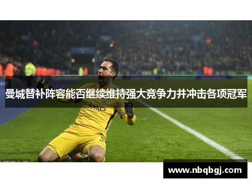 曼城替补阵容能否继续维持强大竞争力并冲击各项冠军 曼城替补阵容能否继续维持强大竞争力并冲击各项冠军