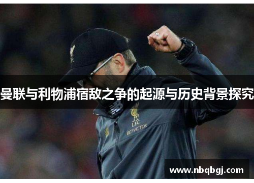 曼联与利物浦宿敌之争的起源与历史背景探究 曼联与利物浦宿敌之争的起源与历史背景探究